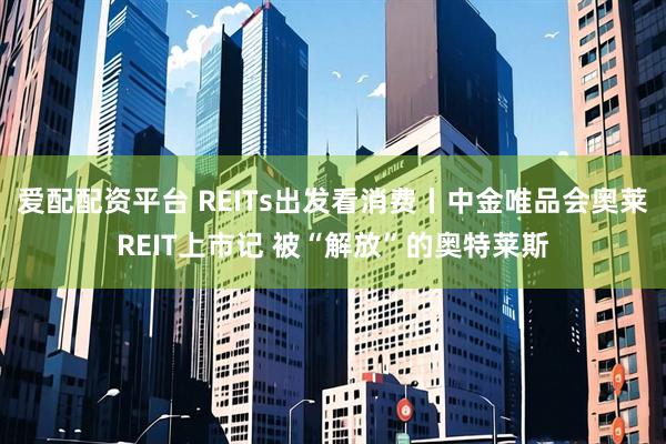 爱配配资平台 REITs出发看消费丨中金唯品会奥莱REIT上市记 被“解放”的奥特莱斯
