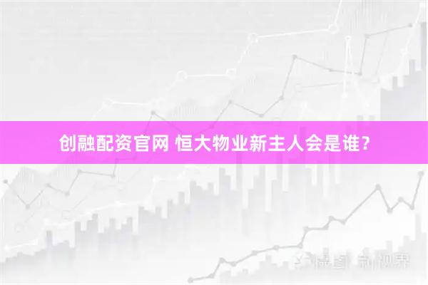 创融配资官网 恒大物业新主人会是谁？