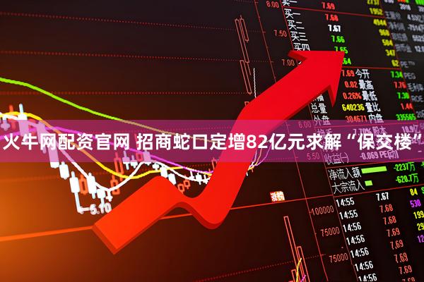 火牛网配资官网 招商蛇口定增82亿元求解“保交楼”
