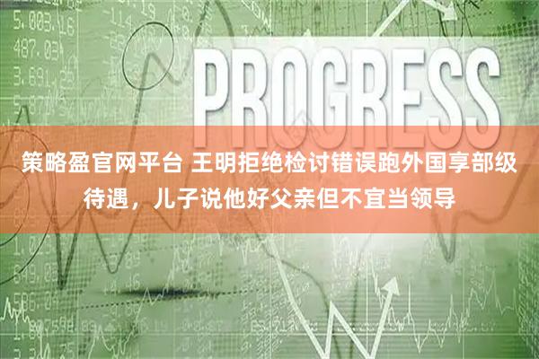 策略盈官网平台 王明拒绝检讨错误跑外国享部级待遇，儿子说他好父亲但不宜当领导