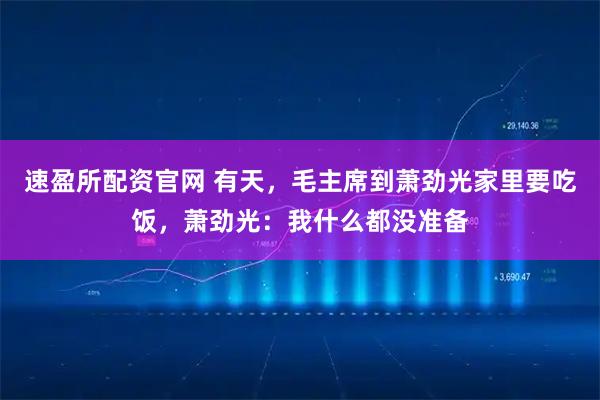 速盈所配资官网 有天，毛主席到萧劲光家里要吃饭，萧劲光：我什么都没准备
