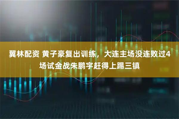 翼林配资 黄子豪复出训练，大连主场没连败过4场试金战朱鹏宇赶得上踢三镇