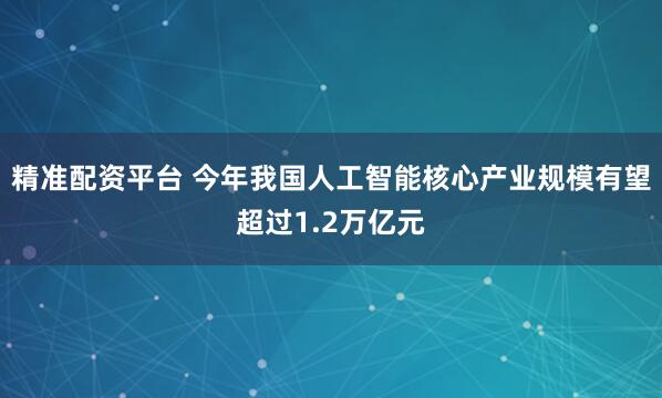 精准配资平台 今年我国人工智能核心产业规模有望超过1.2万亿元
