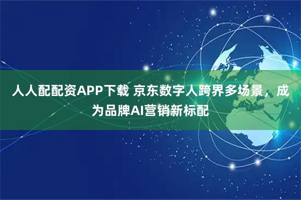 人人配配资APP下载 京东数字人跨界多场景，成为品牌AI营销新标配