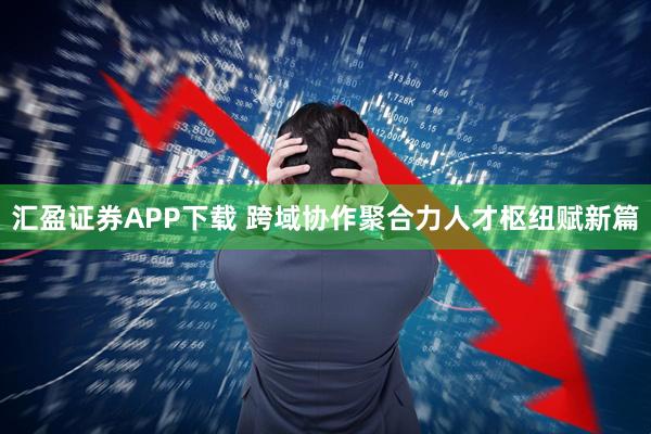 汇盈证券APP下载 跨域协作聚合力人才枢纽赋新篇