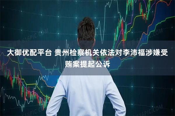大御优配平台 贵州检察机关依法对李沛福涉嫌受贿案提起公诉