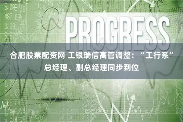合肥股票配资网 工银瑞信高管调整：“工行系”总经理、副总经理同步到位