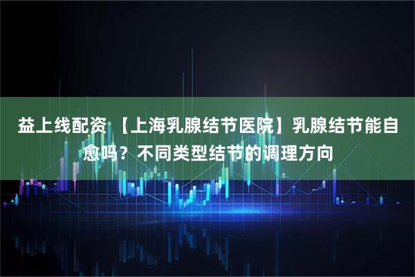 益上线配资 【上海乳腺结节医院】乳腺结节能自愈吗？不同类型结节的调理方向