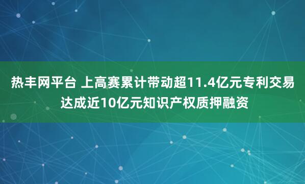 热丰网平台 上高赛累计带动超11.4亿元专利交易 达成近10亿元知识产权质押融资