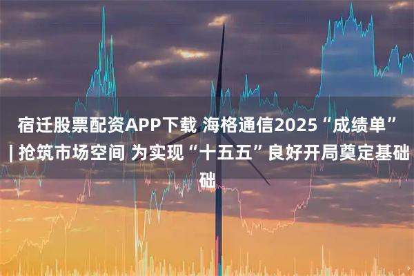 宿迁股票配资APP下载 海格通信2025“成绩单” | 抢筑市场空间 为实现“十五五”良好开局奠定基础