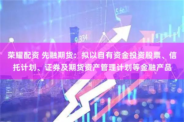 荣耀配资 先融期货：拟以自有资金投资股票、信托计划、证券及期货资产管理计划等金融产品