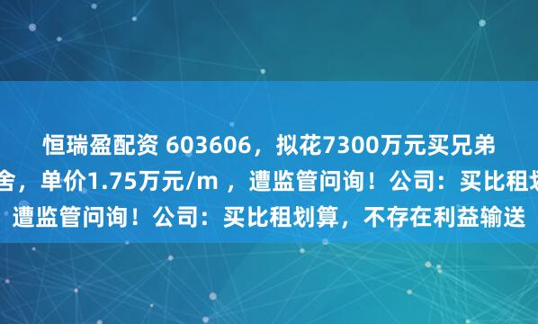 恒瑞盈配资 603606，拟花7300万元买兄弟公司32套房作员工宿舍，单价1.75万元/m ，遭监管问询！公司：买比租划算，不存在利益输送