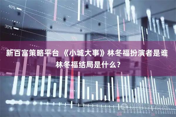新百富策略平台 《小城大事》林冬福扮演者是谁 林冬福结局是什么？