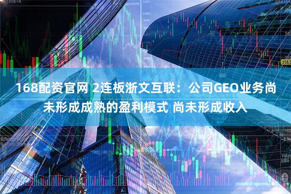 168配资官网 2连板浙文互联：公司GEO业务尚未形成成熟的盈利模式 尚未形成收入