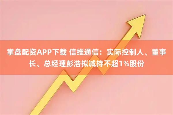 掌盘配资APP下载 信维通信：实际控制人、董事长、总经理彭浩拟减持不超1%股份