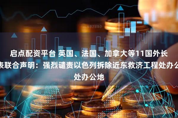 启点配资平台 英国、法国、加拿大等11国外长发表联合声明：强烈谴责以色列拆除近东救济工程处办公地