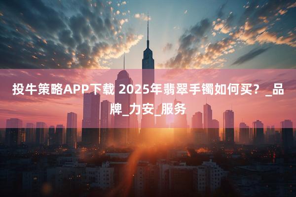 投牛策略APP下载 2025年翡翠手镯如何买？_品牌_力安_服务