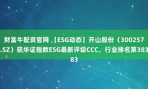 财富牛配资官网 【ESG动态】开山股份（300257.SZ）获华证指数ESG最新评级CCC，行业排名第383