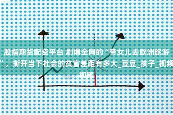 股指期货配资平台 刷爆全网的“带女儿去欧洲旅游”，撕开当下社会的贫富差距有多大_豆豆_孩子_视频