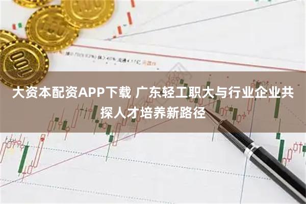 大资本配资APP下载 广东轻工职大与行业企业共探人才培养新路径