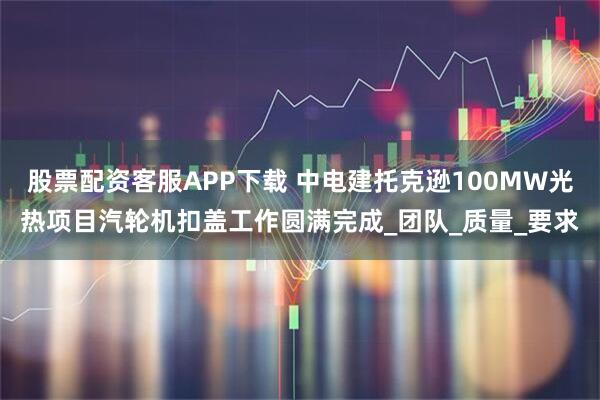 股票配资客服APP下载 中电建托克逊100MW光热项目汽轮机扣盖工作圆满完成_团队_质量_要求