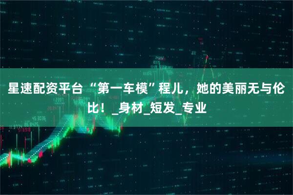 星速配资平台 “第一车模”程儿，她的美丽无与伦比！_身材_短发_专业