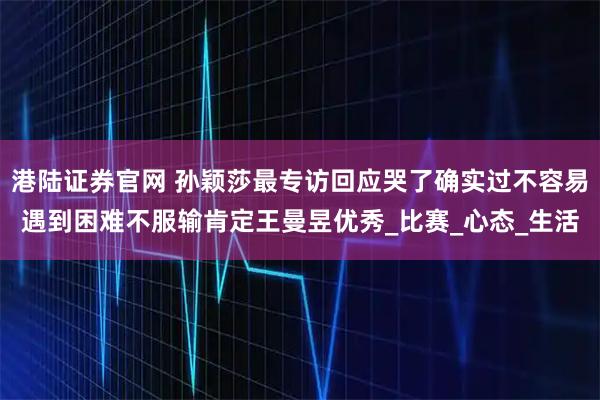港陆证券官网 孙颖莎最专访回应哭了确实过不容易遇到困难不服输肯定王曼昱优秀_比赛_心态_生活