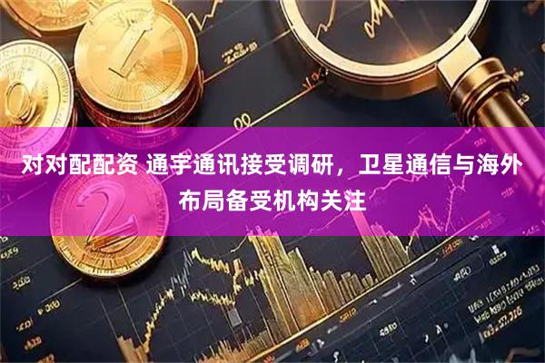 对对配配资 通宇通讯接受调研，卫星通信与海外布局备受机构关注